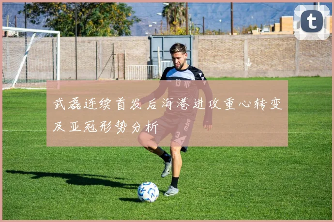 武磊连续首发后海港进攻重心转变及亚冠形势分析