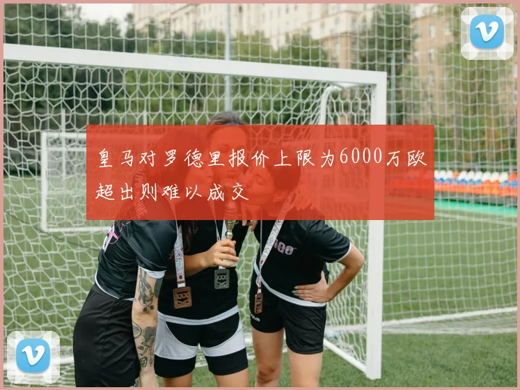 皇马对罗德里报价上限为6000万欧超出则难以成交