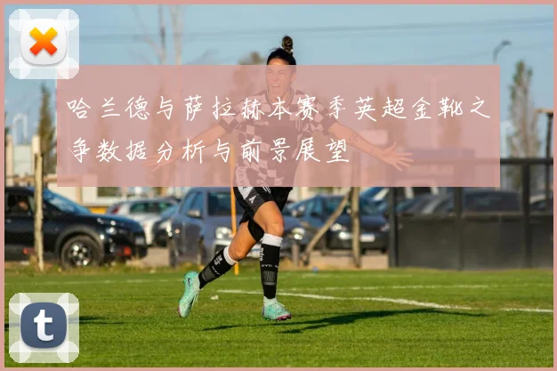 哈兰德与萨拉赫本赛季英超金靴之争数据分析与前景展望