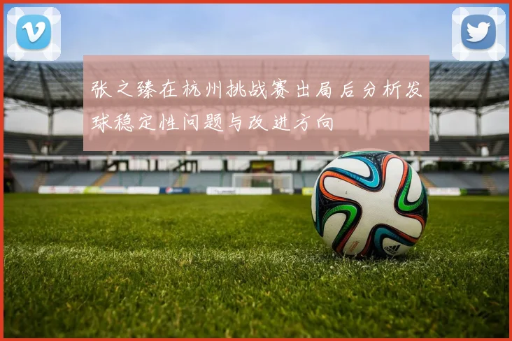 张之臻在杭州挑战赛出局后分析发球稳定性问题与改进方向