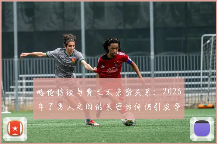 略伦特谈与费兰太亲密关系:2026年了男人之间的亲密为何仍引发争议