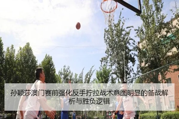 孙颖莎澳门赛前强化反手拧拉战术意图明显的备战解析与胜负逻辑